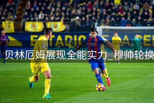 贝林厄姆展现全能实力 穆帅轮换策略确保球队双线争冠